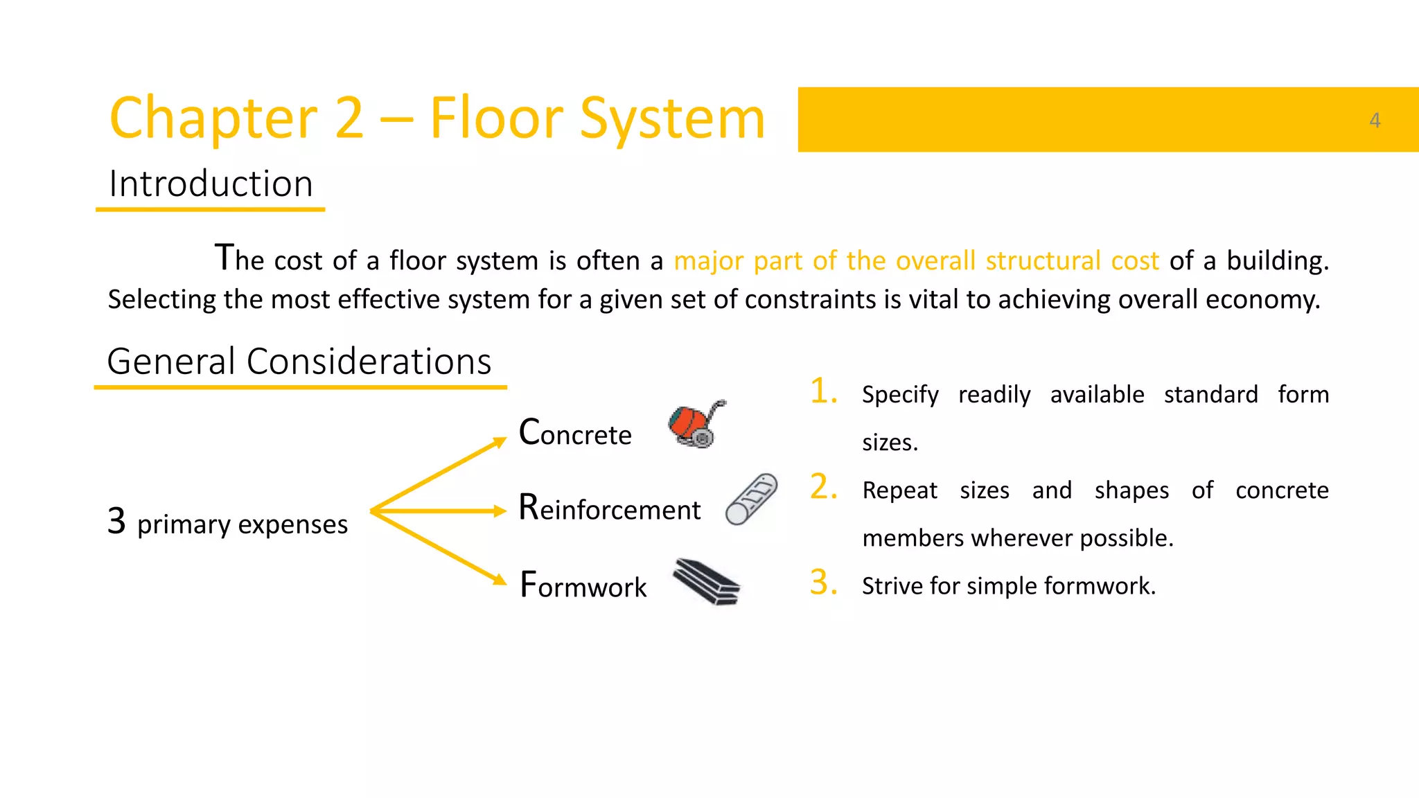 Chapter 2 – Floor System 4
Introduction
The cost of a floor system is often a major part of the overall structural cost of a building.
Selecting the most effective system for a given set of constraints is vital to achieving overall economy.
3 primary expenses
General Considerations
Concrete
Reinforcement
Formwork
1. Specify readily available standard form
sizes.
2. Repeat sizes and shapes of concrete
members wherever possible.
3. Strive for simple formwork.
 