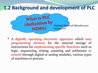 1.2 Background and development of PLC
• A digitally operating electronic apparatus which uses
programming memory for the internal storage of
instructions for implementing specific functions such as
logic, sequencing, timing, counting and arithmetic to
control through digital or analog modules, various types
of machines or process.
National Electrical Manufacturer
Association
 