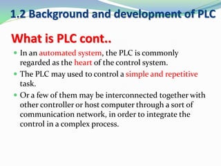 What is PLC cont..
 In an automated system, the PLC is commonly
regarded as the heart of the control system.
 The PLC may used to control a simple and repetitive
task.
 Or a few of them may be interconnected together with
other controller or host computer through a sort of
communication network, in order to integrate the
control in a complex process.
1.2 Background and development of PLC
 