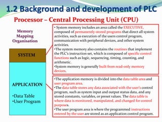 1.2 Background and development of PLC
Processor – Central Processing Unit (CPU)
• System memory includes an area called the EXECUTIVE,
composed of permanently-stored programs that direct all system
activities, such as execution of the users control program,
communication with peripheral devices, and other system
activities.
•The system memory also contains the routines that implement
the PLC’s instruction set, which is composed of specific control
functions such as logic, sequencing, timing, counting, and
arithmetic.
•System memory is generally built from read-only memory
devices.
•The application memory is divided into the data table area and
user program area.
•The data table stores any data associated with the user’s control
program, such as system input and output status data, and any
stored constants, variables, or preset values. The data table is
where data is monitored, manipulated, and changed for control
purposes.
•The user program area is where the programmed instructions
entered by the user are stored as an application control program.
SYSTEM
APPLICATION
•Data Table
•User Program
Memory
Mapping
Organisation
 