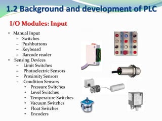 • Manual Input
– Switches
– Pushbuttons
– Keyboard
– Barcode reader
• Sensing Devices
– Limit Switches
– Photoelectric Sensors
– Proximity Sensors
– Condition Sensors
• Pressure Switches
• Level Switches
• Temperature Switches
• Vacuum Switches
• Float Switches
• Encoders
I/O Modules: Input
1.2 Background and development of PLC
 
