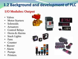• Valves
• Motor Starters
• Solenoids
• Actuators
• Control Relays
• Horns & Alarms
• Stack Lights
• Fans
• Counter
• Buzzer
• Alarm
• Pumps
• Printers
I/O Modules: Output
1.2 Background and development of PLC
 