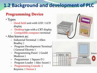 1.2 Background and development of PLC
Programming Device
• Types
– Hand held unit with LED / LCD
display
– Desktop type with a CRT display
– Compatible computer terminal
• Also known as:
– Industrial Terminal ( Allen
Bradley )
– Program Development Terminal
( General Electric )
– Programming Panel ( Gould
Modicon )
– Programmer ( Square D )
– Program Loader ( Idec-Izumi )
– Programming Console (
Keyence / Omron )
 
