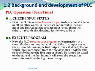 1. CHECK INPUT STATUS
 First the PLC takes a look at each input to determine if it is on
or off. In other words, is the sensor connected to the first
input on? How about the second input? How about the
third... It records this data into its memory to be us
2. EXECUTE PROGRAM
 Next the PLC executes your program one instruction at a
time. Maybe your program said that if the first input was on
then it should turn on the first output. Since it already knows
which inputs are on/off from the previous step it will be able
to decide whether the first output should be turned on based
on the state of the first input. It will store the execution
results for use later during the next step.
©snaim 2008
1.2 Background and development of PLC
PLC Operation (Scan Time)
 