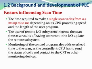 Factors influencing Scan Time
 The time required to make a single scan varies from 0.1
ms up to 10 ms depending on its CPU processing speed
and the length of the user program.
 The user of remote I/O subsystem increase the scan
time as a results of having to transmit the I/O update
the remote subsystem.
 Monitoring of the control program also adds overhead
time to the scan, as the controller’s CPU has to send
the status of coils and contact to the CRT or other
monitoring devices.
1.2 Background and development of PLC
 