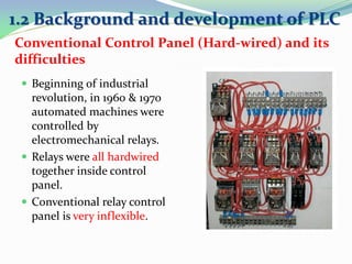 Conventional Control Panel (Hard-wired) and its
difficulties
 Beginning of industrial
revolution, in 1960 & 1970
automated machines were
controlled by
electromechanical relays.
 Relays were all hardwired
together inside control
panel.
 Conventional relay control
panel is very inflexible.
1.2 Background and development of PLC
 