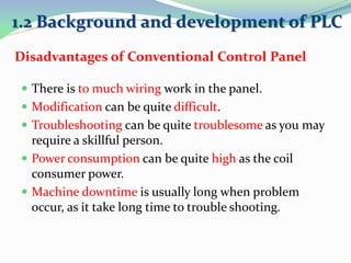  There is to much wiring work in the panel.
 Modification can be quite difficult.
 Troubleshooting can be quite troublesome as you may
require a skillful person.
 Power consumption can be quite high as the coil
consumer power.
 Machine downtime is usually long when problem
occur, as it take long time to trouble shooting.
Disadvantages of Conventional Control Panel
1.2 Background and development of PLC
 