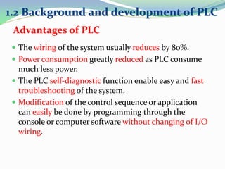  The wiring of the system usually reduces by 80%.
 Power consumption greatly reduced as PLC consume
much less power.
 The PLC self-diagnostic function enable easy and fast
troubleshooting of the system.
 Modification of the control sequence or application
can easily be done by programming through the
console or computer software without changing of I/O
wiring.
1.2 Background and development of PLC
Advantages of PLC
 