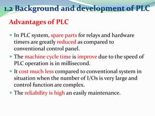  In PLC system, spare parts for relays and hardware
timers are greatly reduced as compared to
conventional control panel.
 The machine cycle time is improve due to the speed of
PLC operation is in millisecond.
 It cost much less compared to conventional system in
situation when the number of I/Os is very large and
control function are complex.
 The reliability is high an easily maintenance.
1.2 Background and development of PLC
Advantages of PLC
 