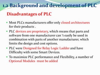  Most PLCs manufacturers offer only closed architectures
for their products .
 PLC devices are proprietary, which means that parts and
software from one manufacturer can ‘t easily be used in
combination with parts of another manufacturer, which
limits the design and cost options.
 PLC were Designed for Relay Logic Ladder and have
Difficulty with some Smart Devices.
 To maximize PLC performance and Flexibility, a number of
Optional Modules must be added
1.2 Background and development of PLC
Disadvantages of PLC
 