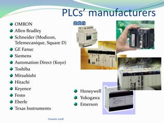 PLCs’ manufacturers
OMRON
Allen Bradley
Schneider (Modicon,
Telemecanique, Square D)
GE Fanuc
Siemens
Automation Direct (Koyo)
Toshiba
Mitsubishi
Hitachi
Keyence
Festo
Eberle
Texas Instruments
©snaim 2008
Honeywell
Yokogawa
Emerson
 
