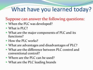 Suppose can answer the following questions:
 When the PLC was developed?
 What is PLC?
 What are the major components of PLC and its
functions?
 How the PLC works?
 What are advantages and disadvantages of PLC?
 What are the difference between PLC control and
conventional control?
 Where are the PLC can be used?
 What are the PLC leading brands
What have you learned today?
 