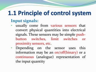 1.1 Principle of control system
Input signals:
• usually come from various sensors that
convert physical quantities into electrical
signals. These sensors may be simple push-
button switches, limit switches or
proximity sensors, etc.
• Depending on the sensor uses this
information may be an on/off(binary) or a
continuous (analogue) representation of
the input quantity
 