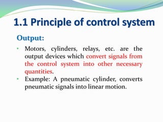 1.1 Principle of control system
Output:
• Motors, cylinders, relays, etc. are the
output devices which convert signals from
the control system into other necessary
quantities.
• Example: A pneumatic cylinder, converts
pneumatic signals into linear motion.
 