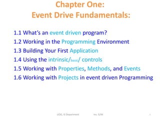 Chapter One:
Event Drive Fundamentals:
1.1 What’s an event driven program?
1.2 Working in the Programming Environment
1.3 Building Your First Application
1.4 Using the intrinsic/basic/ controls
1.5 Working with Properties, Methods, and Events
1.6 Working with Projects in event driven Programming
UOG, IS Department Ins. G/M 1
 