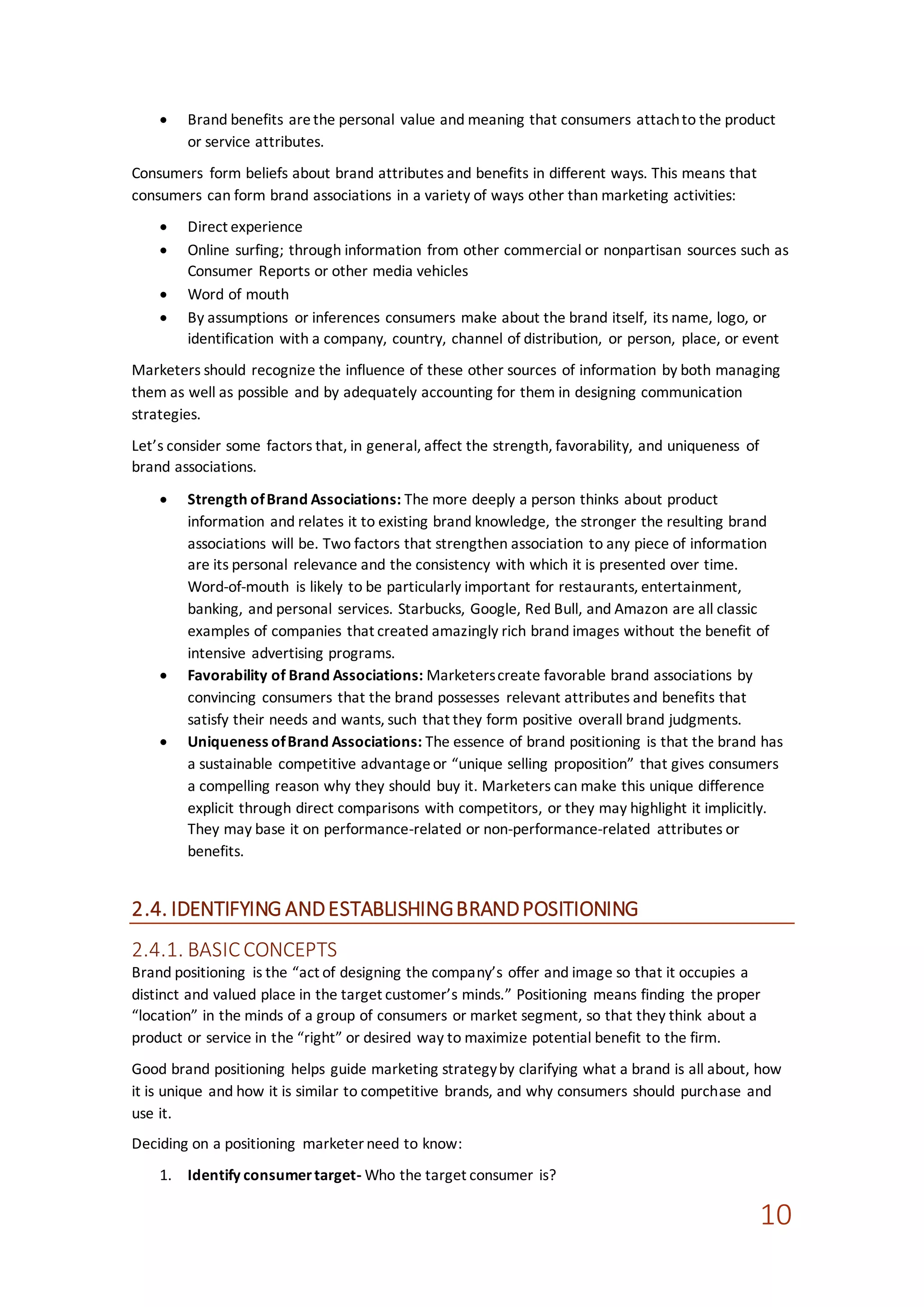 10
 Brand benefits arethe personal value and meaning that consumers attachto the product
or service attributes.
Consumers form beliefs about brand attributes and benefits in different ways. This means that
consumers can form brand associations in a variety of ways other than marketing activities:
 Direct experience
 Online surfing; through information from other commercial or nonpartisan sources such as
Consumer Reports or other media vehicles
 Word of mouth
 By assumptions or inferences consumers make about the brand itself, its name, logo, or
identification with a company, country, channel of distribution, or person, place, or event
Marketers should recognize the influence of these other sources of information by both managing
them as well as possible and by adequately accounting for them in designing communication
strategies.
Let’s consider some factors that, in general, affect the strength, favorability, and uniqueness of
brand associations.
 Strength ofBrand Associations: The more deeply a person thinks about product
information and relates it to existing brand knowledge, the stronger the resulting brand
associations will be. Two factors that strengthen association to any piece of information
are its personal relevance and the consistency with which it is presented over time.
Word-of-mouth is likely to be particularly important for restaurants, entertainment,
banking, and personal services. Starbucks, Google, Red Bull, and Amazon are all classic
examples of companies that created amazingly rich brand images without the benefit of
intensive advertising programs.
 Favorability of Brand Associations: Marketerscreate favorable brand associations by
convincing consumers that the brand possesses relevant attributes and benefits that
satisfy their needs and wants, such that they form positive overall brand judgments.
 Uniqueness ofBrand Associations: The essence of brand positioning is that the brand has
a sustainable competitive advantageor “unique selling proposition” that gives consumers
a compelling reason why they should buy it. Marketers can make this unique difference
explicit through direct comparisons with competitors, or they may highlight it implicitly.
They may base it on performance-related or non-performance-related attributes or
benefits.
2.4. IDENTIFYING ANDESTABLISHINGBRANDPOSITIONING
2.4.1. BASICCONCEPTS
Brand positioning is the “act of designing the company’s offer and image so that it occupies a
distinct and valued place in the target customer’s minds.” Positioning means finding the proper
“location” in the minds of a group of consumers or market segment, so that they think about a
product or service in the “right” or desired way to maximize potential benefit to the firm.
Good brand positioning helps guide marketing strategyby clarifying what a brand is all about, how
it is unique and how it is similar to competitive brands, and why consumers should purchase and
use it.
Deciding on a positioning marketer need to know:
1. Identify consumertarget- Who the target consumer is?
 