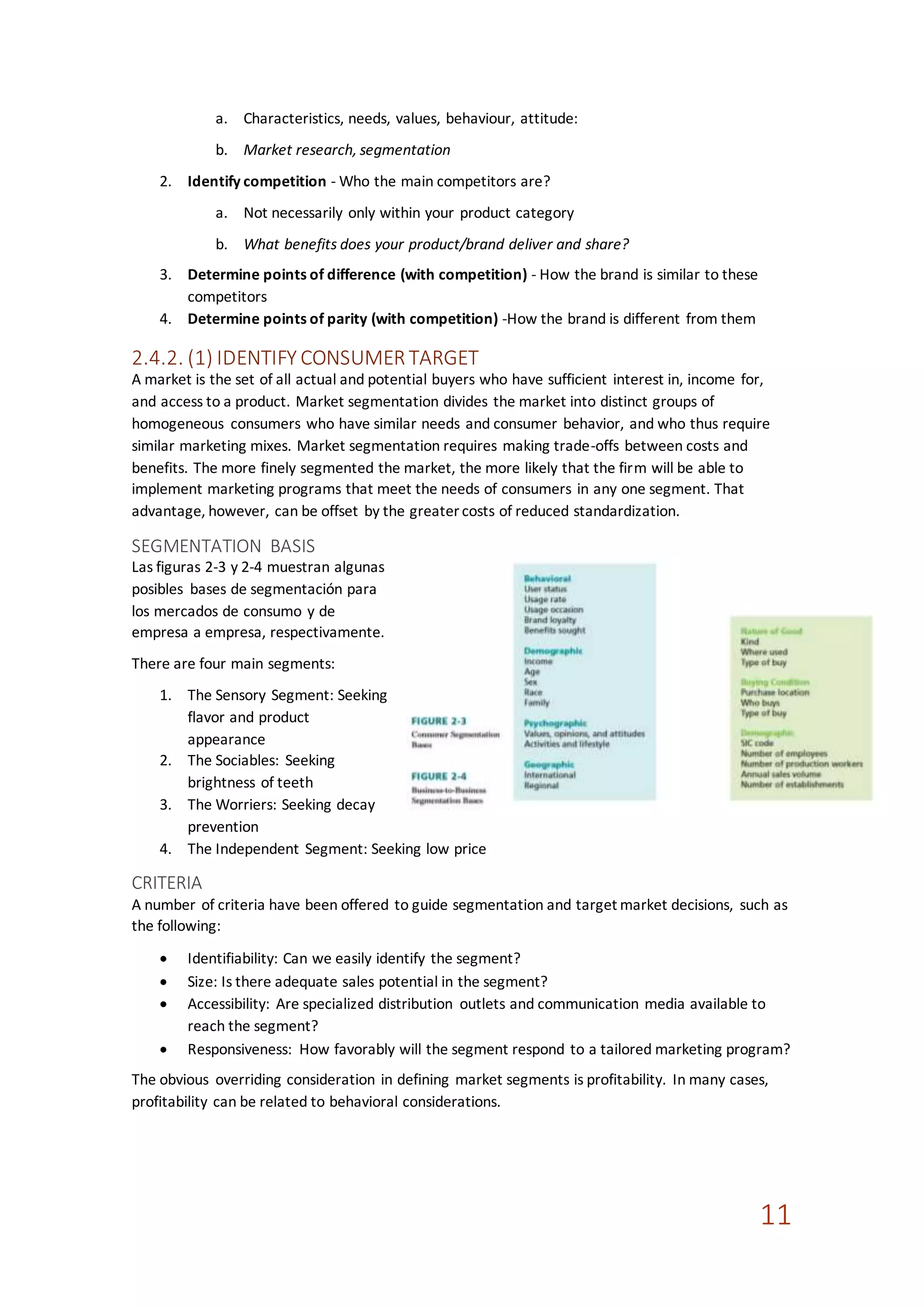 11
a. Characteristics, needs, values, behaviour, attitude:
b. Market research, segmentation
2. Identify competition - Who the main competitors are?
a. Not necessarily only within your product category
b. What benefits does your product/brand deliver and share?
3. Determine points of difference (with competition) - How the brand is similar to these
competitors
4. Determine points of parity (with competition) -How the brand is different from them
2.4.2. (1) IDENTIFY CONSUMER TARGET
A market is the set of all actual and potential buyers who have sufficient interest in, income for,
and access to a product. Market segmentation divides the market into distinct groups of
homogeneous consumers who have similar needs and consumer behavior, and who thus require
similar marketing mixes. Market segmentation requires making trade-offs between costs and
benefits. The more finely segmented the market, the more likely that the firm will be able to
implement marketing programs that meet the needs of consumers in any one segment. That
advantage, however, can be offset by the greater costs of reduced standardization.
SEGMENTATION BASIS
Las figuras 2-3 y 2-4 muestran algunas
posibles bases de segmentación para
los mercados de consumo y de
empresa a empresa, respectivamente.
There are four main segments:
1. The Sensory Segment: Seeking
flavor and product
appearance
2. The Sociables: Seeking
brightness of teeth
3. The Worriers: Seeking decay
prevention
4. The Independent Segment: Seeking low price
CRITERIA
A number of criteria have been offered to guide segmentation and target market decisions, such as
the following:
 Identifiability: Can we easily identify the segment?
 Size: Is there adequate sales potential in the segment?
 Accessibility: Are specialized distribution outlets and communication media available to
reach the segment?
 Responsiveness: How favorably will the segment respond to a tailored marketing program?
The obvious overriding consideration in defining market segments is profitability. In many cases,
profitability can be related to behavioral considerations.
 