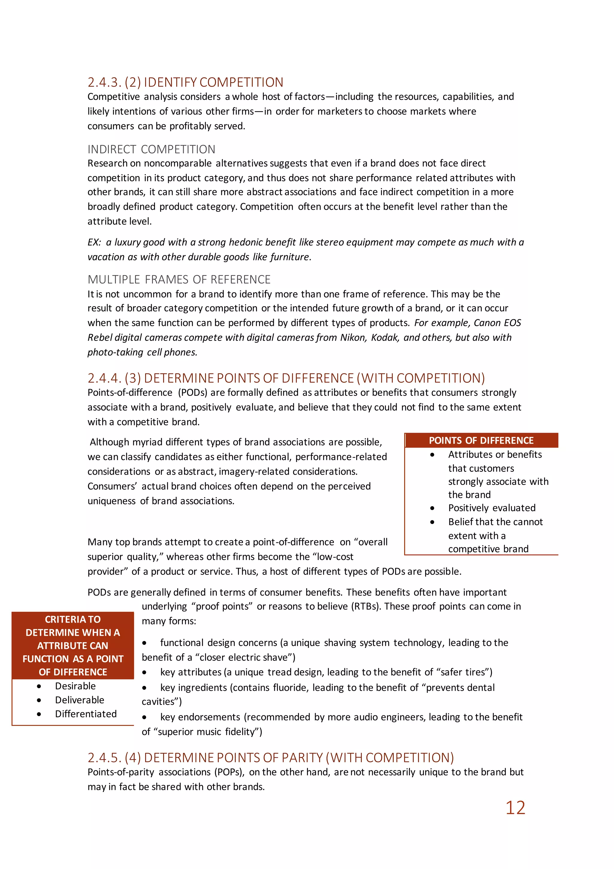 12
2.4.3. (2) IDENTIFY COMPETITION
Competitive analysis considers a whole host of factors—including the resources, capabilities, and
likely intentions of various other firms—in order for marketers to choose markets where
consumers can be profitably served.
INDIRECT COMPETITION
Research on noncomparable alternatives suggests that even if a brand does not face direct
competition in its product category, and thus does not share performance related attributes with
other brands, it can still share more abstract associations and face indirect competition in a more
broadly defined product category. Competition often occurs at the benefit level rather than the
attribute level.
EX: a luxury good with a strong hedonic benefit like stereo equipment may compete as much with a
vacation as with other durable goods like furniture.
MULTIPLE FRAMES OF REFERENCE
It is not uncommon for a brand to identify more than one frame of reference. This may be the
result of broader category competition or the intended future growth of a brand, or it can occur
when the same function can be performed by different types of products. For example, Canon EOS
Rebel digital cameras compete with digital cameras from Nikon, Kodak, and others, but also with
photo-taking cell phones.
2.4.4. (3) DETERMINEPOINTS OF DIFFERENCE(WITH COMPETITION)
Points-of-difference (PODs) are formally defined as attributes or benefits that consumers strongly
associate with a brand, positively evaluate, and believe that they could not find to the same extent
with a competitive brand.
Although myriad different types of brand associations are possible,
we can classify candidates as either functional, performance-related
considerations or as abstract, imagery-related considerations.
Consumers’ actual brand choices often depend on the perceived
uniqueness of brand associations.
Many top brands attempt to createa point-of-difference on “overall
superior quality,” whereas other firms become the “low-cost
provider” of a product or service. Thus, a host of different types of PODs are possible.
PODs are generally defined in terms of consumer benefits. These benefits often have important
underlying “proof points” or reasons to believe (RTBs). These proof points can come in
many forms:
 functional design concerns (a unique shaving system technology, leading to the
benefit of a “closer electric shave”)
 key attributes (a unique tread design, leading to the benefit of “safer tires”)
 key ingredients (contains fluoride, leading to the benefit of “prevents dental
cavities”)
 key endorsements (recommended by more audio engineers, leading to the benefit
of “superior music fidelity”)
2.4.5. (4) DETERMINEPOINTS OF PARITY (WITH COMPETITION)
Points-of-parity associations (POPs), on the other hand, arenot necessarily unique to the brand but
may in fact be shared with other brands.
POINTS OF DIFFERENCE
 Attributes or benefits
that customers
strongly associate with
the brand
 Positively evaluated
 Belief that the cannot
extent with a
competitive brand
CRITERIA TO
DETERMINE WHEN A
ATTRIBUTE CAN
FUNCTION AS A POINT
OF DIFFERENCE
 Desirable
 Deliverable
 Differentiated
 