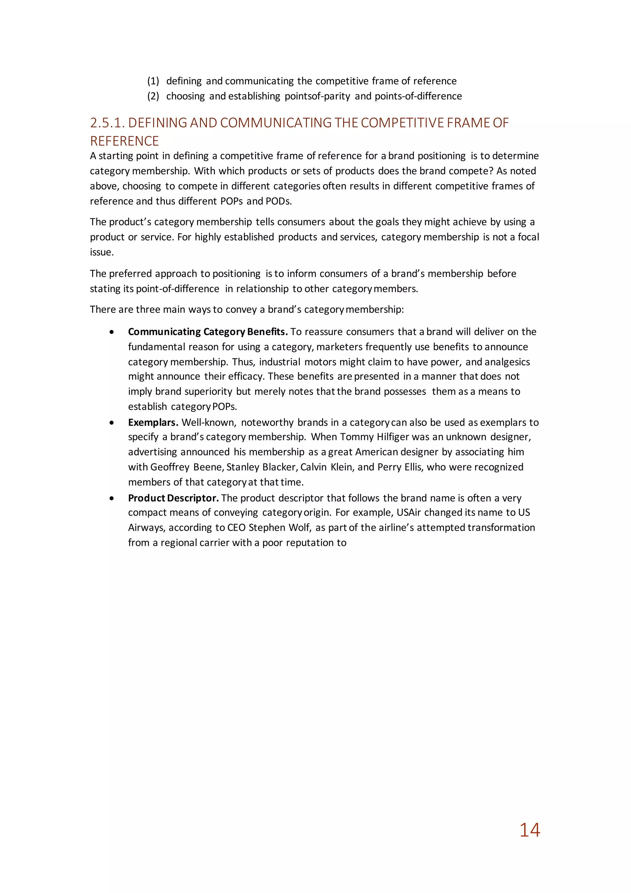 14
(1) defining and communicating the competitive frame of reference
(2) choosing and establishing pointsof-parity and points-of-difference
2.5.1. DEFINING AND COMMUNICATING THECOMPETITIVEFRAMEOF
REFERENCE
A starting point in defining a competitive frame of reference for a brand positioning is to determine
category membership. With which products or sets of products does the brand compete? As noted
above, choosing to compete in different categories often results in different competitive frames of
reference and thus different POPs and PODs.
The product’s category membership tells consumers about the goals they might achieve by using a
product or service. For highly established products and services, category membership is not a focal
issue.
The preferred approach to positioning is to inform consumers of a brand’s membership before
stating its point-of-difference in relationship to other categorymembers.
There are three main ways to convey a brand’s categorymembership:
 Communicating Category Benefits. To reassure consumers that a brand will deliver on the
fundamental reason for using a category, marketers frequently use benefits to announce
category membership. Thus, industrial motors might claim to have power, and analgesics
might announce their efficacy. These benefits arepresented in a manner that does not
imply brand superiority but merely notes that the brand possesses them as a means to
establish categoryPOPs.
 Exemplars. Well-known, noteworthy brands in a categorycan also be used as exemplars to
specify a brand’s category membership. When Tommy Hilfiger was an unknown designer,
advertising announced his membership as a great American designer by associating him
with Geoffrey Beene, Stanley Blacker, Calvin Klein, and Perry Ellis, who were recognized
members of that categoryat that time.
 Product Descriptor. The product descriptor that follows the brand name is often a very
compact means of conveying categoryorigin. For example, USAir changed its name to US
Airways, according to CEO Stephen Wolf, as part of the airline’s attempted transformation
from a regional carrier with a poor reputation to
 