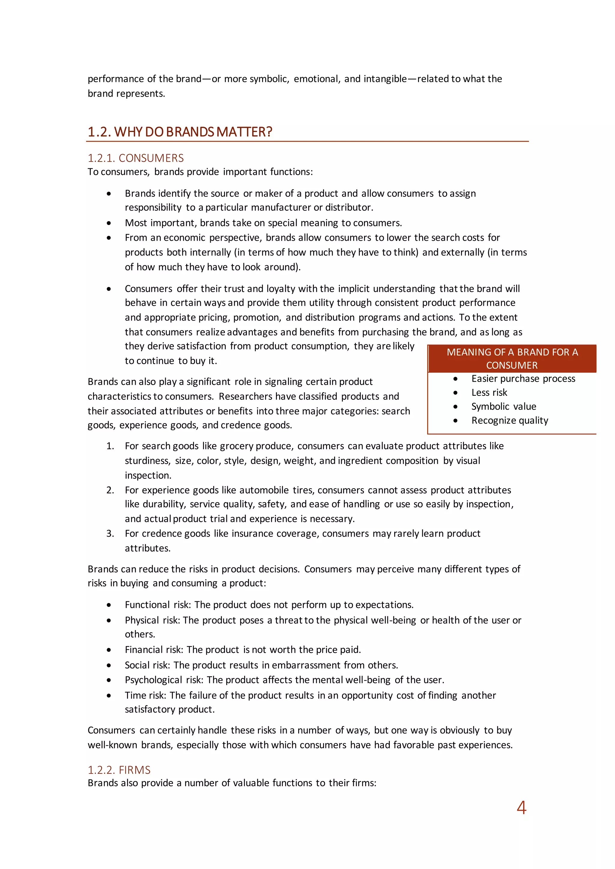 4
performance of the brand—or more symbolic, emotional, and intangible—related to what the
brand represents.
1.2. WHY DOBRANDSMATTER?
1.2.1. CONSUMERS
To consumers, brands provide important functions:
 Brands identify the source or maker of a product and allow consumers to assign
responsibility to a particular manufacturer or distributor.
 Most important, brands take on special meaning to consumers.
 From an economic perspective, brands allow consumers to lower the search costs for
products both internally (in terms of how much they have to think) and externally (in terms
of how much they have to look around).
 Consumers offer their trust and loyalty with the implicit understanding that the brand will
behave in certain ways and provide them utility through consistent product performance
and appropriate pricing, promotion, and distribution programs and actions. To the extent
that consumers realizeadvantages and benefits from purchasing the brand, and as long as
they derive satisfaction from product consumption, they arelikely
to continue to buy it.
Brands can also play a significant role in signaling certain product
characteristics to consumers. Researchers have classified products and
their associated attributes or benefits into three major categories: search
goods, experience goods, and credence goods.
1. For search goods like grocery produce, consumers can evaluate product attributes like
sturdiness, size, color, style, design, weight, and ingredient composition by visual
inspection.
2. For experience goods like automobile tires, consumers cannot assess product attributes
like durability, service quality, safety, and ease of handling or use so easily by inspection,
and actualproduct trial and experience is necessary.
3. For credence goods like insurance coverage, consumers may rarely learn product
attributes.
Brands can reduce the risks in product decisions. Consumers may perceive many different types of
risks in buying and consuming a product:
 Functional risk: The product does not perform up to expectations.
 Physical risk: The product poses a threat to the physical well-being or health of the user or
others.
 Financial risk: The product is not worth the price paid.
 Social risk: The product results in embarrassment from others.
 Psychological risk: The product affects the mental well-being of the user.
 Time risk: The failure of the product results in an opportunity cost of finding another
satisfactory product.
Consumers can certainly handle these risks in a number of ways, but one way is obviously to buy
well-known brands, especially those with which consumers have had favorable past experiences.
1.2.2. FIRMS
Brands also provide a number of valuable functions to their firms:
MEANING OF A BRAND FOR A
CONSUMER
 Easier purchase process
 Less risk
 Symbolic value
 Recognize quality
 