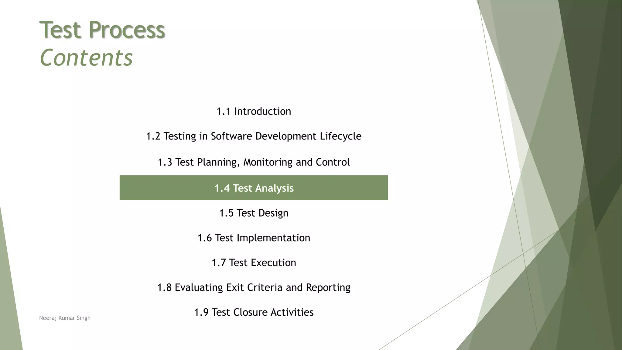 Test Process
Contents
1.1 Introduction
1.2 Testing in Software Development Lifecycle
1.3 Test Planning, Monitoring and Control
1.4 Test Analysis
1.5 Test Design
1.6 Test Implementation
1.7 Test Execution
1.8 Evaluating Exit Criteria and Reporting
1.9 Test Closure ActivitiesNeeraj Kumar Singh
 