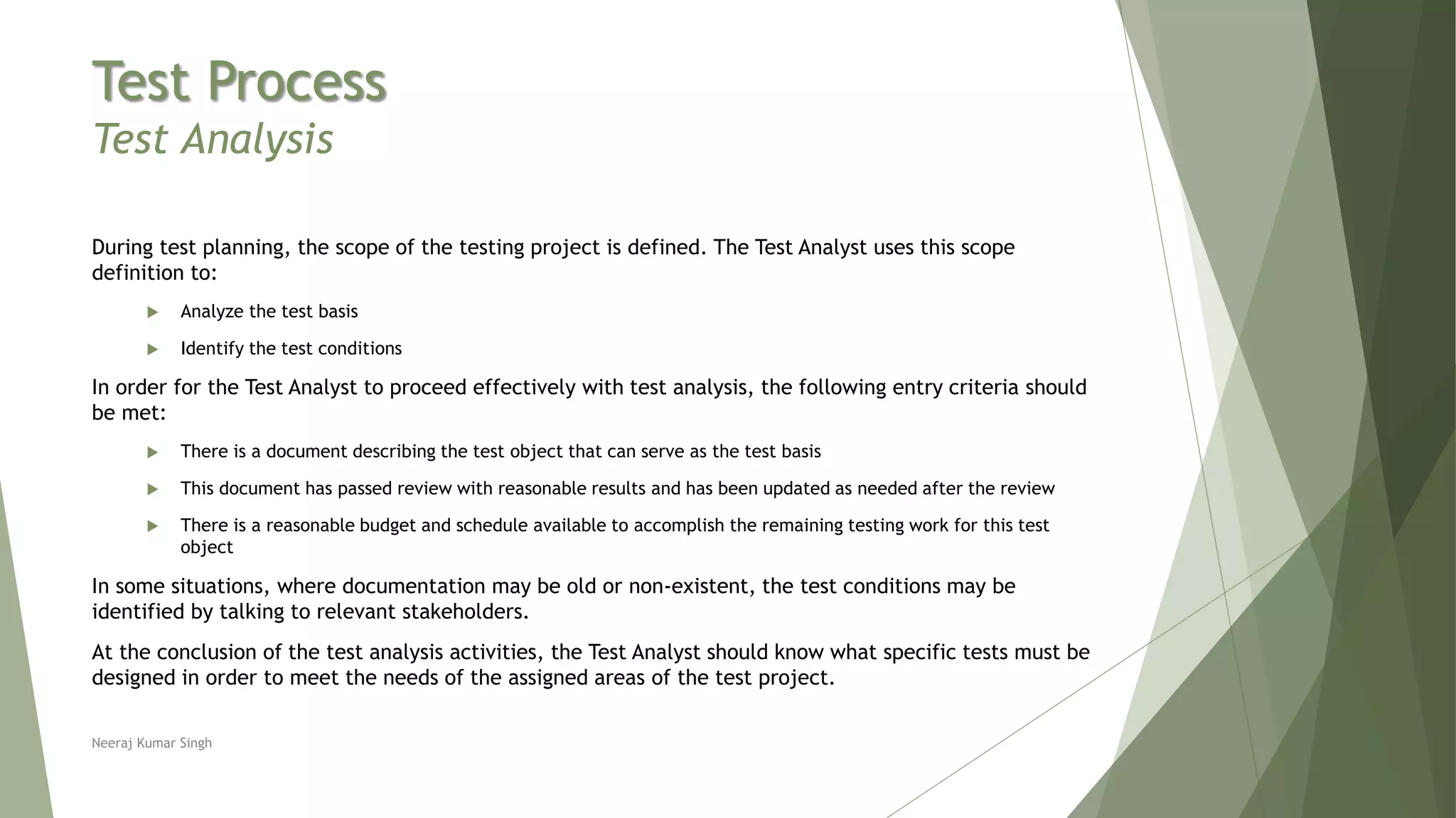 Test Process
Test Analysis
During test planning, the scope of the testing project is defined. The Test Analyst uses this scope
definition to:
 Analyze the test basis
 Identify the test conditions
In order for the Test Analyst to proceed effectively with test analysis, the following entry criteria should
be met:
 There is a document describing the test object that can serve as the test basis
 This document has passed review with reasonable results and has been updated as needed after the review
 There is a reasonable budget and schedule available to accomplish the remaining testing work for this test
object
In some situations, where documentation may be old or non-existent, the test conditions may be
identified by talking to relevant stakeholders.
At the conclusion of the test analysis activities, the Test Analyst should know what specific tests must be
designed in order to meet the needs of the assigned areas of the test project.
Neeraj Kumar Singh
 