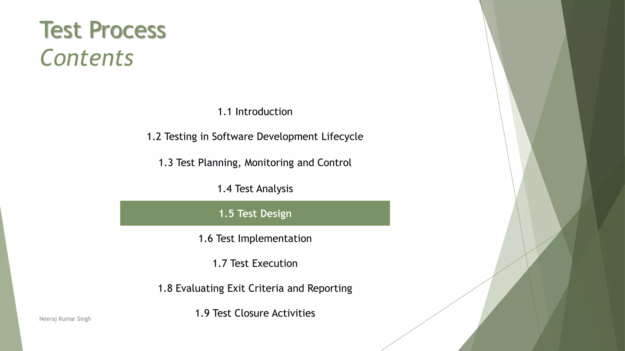 Test Process
Contents
1.1 Introduction
1.2 Testing in Software Development Lifecycle
1.3 Test Planning, Monitoring and Control
1.4 Test Analysis
1.5 Test Design
1.6 Test Implementation
1.7 Test Execution
1.8 Evaluating Exit Criteria and Reporting
1.9 Test Closure ActivitiesNeeraj Kumar Singh
 
