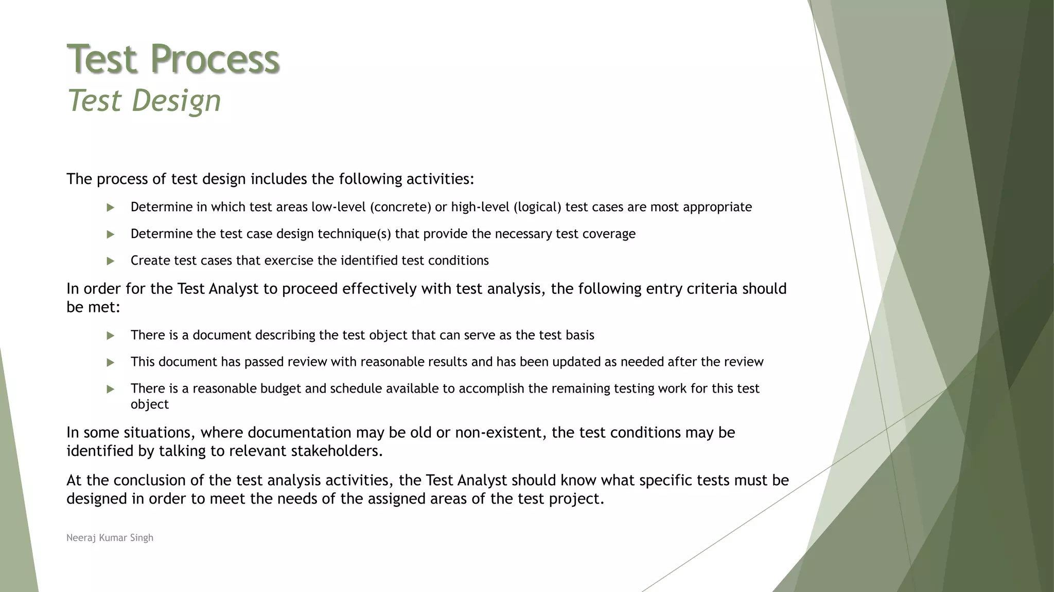 Test Process
Test Design
The process of test design includes the following activities:
 Determine in which test areas low-level (concrete) or high-level (logical) test cases are most appropriate
 Determine the test case design technique(s) that provide the necessary test coverage
 Create test cases that exercise the identified test conditions
In order for the Test Analyst to proceed effectively with test analysis, the following entry criteria should
be met:
 There is a document describing the test object that can serve as the test basis
 This document has passed review with reasonable results and has been updated as needed after the review
 There is a reasonable budget and schedule available to accomplish the remaining testing work for this test
object
In some situations, where documentation may be old or non-existent, the test conditions may be
identified by talking to relevant stakeholders.
At the conclusion of the test analysis activities, the Test Analyst should know what specific tests must be
designed in order to meet the needs of the assigned areas of the test project.
Neeraj Kumar Singh
 
