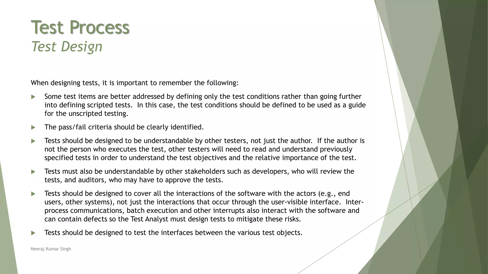 Test Process
Test Design
When designing tests, it is important to remember the following:
 Some test items are better addressed by defining only the test conditions rather than going further
into defining scripted tests. In this case, the test conditions should be defined to be used as a guide
for the unscripted testing.
 The pass/fail criteria should be clearly identified.
 Tests should be designed to be understandable by other testers, not just the author. If the author is
not the person who executes the test, other testers will need to read and understand previously
specified tests in order to understand the test objectives and the relative importance of the test.
 Tests must also be understandable by other stakeholders such as developers, who will review the
tests, and auditors, who may have to approve the tests.
 Tests should be designed to cover all the interactions of the software with the actors (e.g., end
users, other systems), not just the interactions that occur through the user-visible interface. Inter-
process communications, batch execution and other interrupts also interact with the software and
can contain defects so the Test Analyst must design tests to mitigate these risks.
 Tests should be designed to test the interfaces between the various test objects.
Neeraj Kumar Singh
 