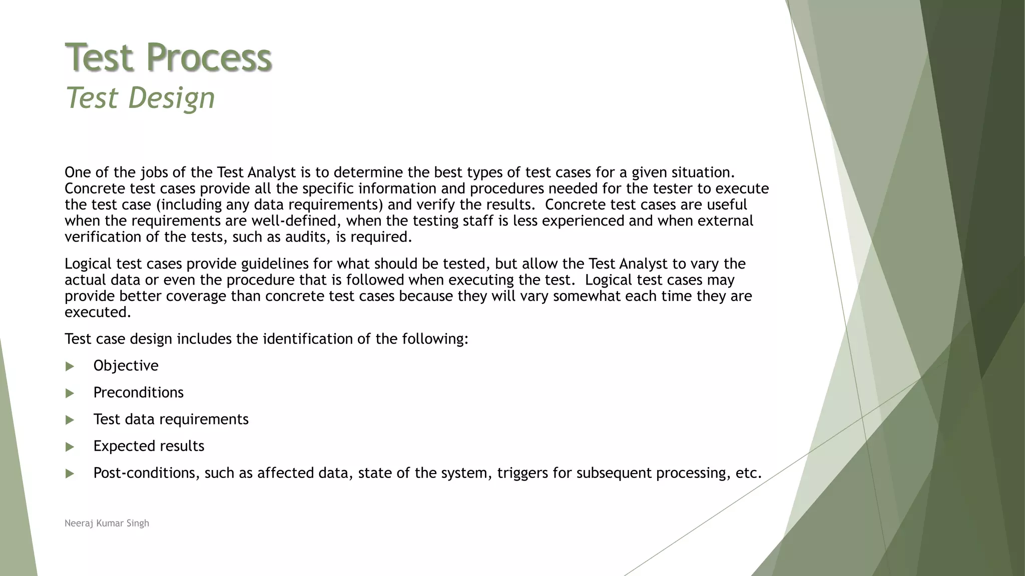 Test Process
Test Design
One of the jobs of the Test Analyst is to determine the best types of test cases for a given situation.
Concrete test cases provide all the specific information and procedures needed for the tester to execute
the test case (including any data requirements) and verify the results. Concrete test cases are useful
when the requirements are well-defined, when the testing staff is less experienced and when external
verification of the tests, such as audits, is required.
Logical test cases provide guidelines for what should be tested, but allow the Test Analyst to vary the
actual data or even the procedure that is followed when executing the test. Logical test cases may
provide better coverage than concrete test cases because they will vary somewhat each time they are
executed.
Test case design includes the identification of the following:
 Objective
 Preconditions
 Test data requirements
 Expected results
 Post-conditions, such as affected data, state of the system, triggers for subsequent processing, etc.
Neeraj Kumar Singh
 