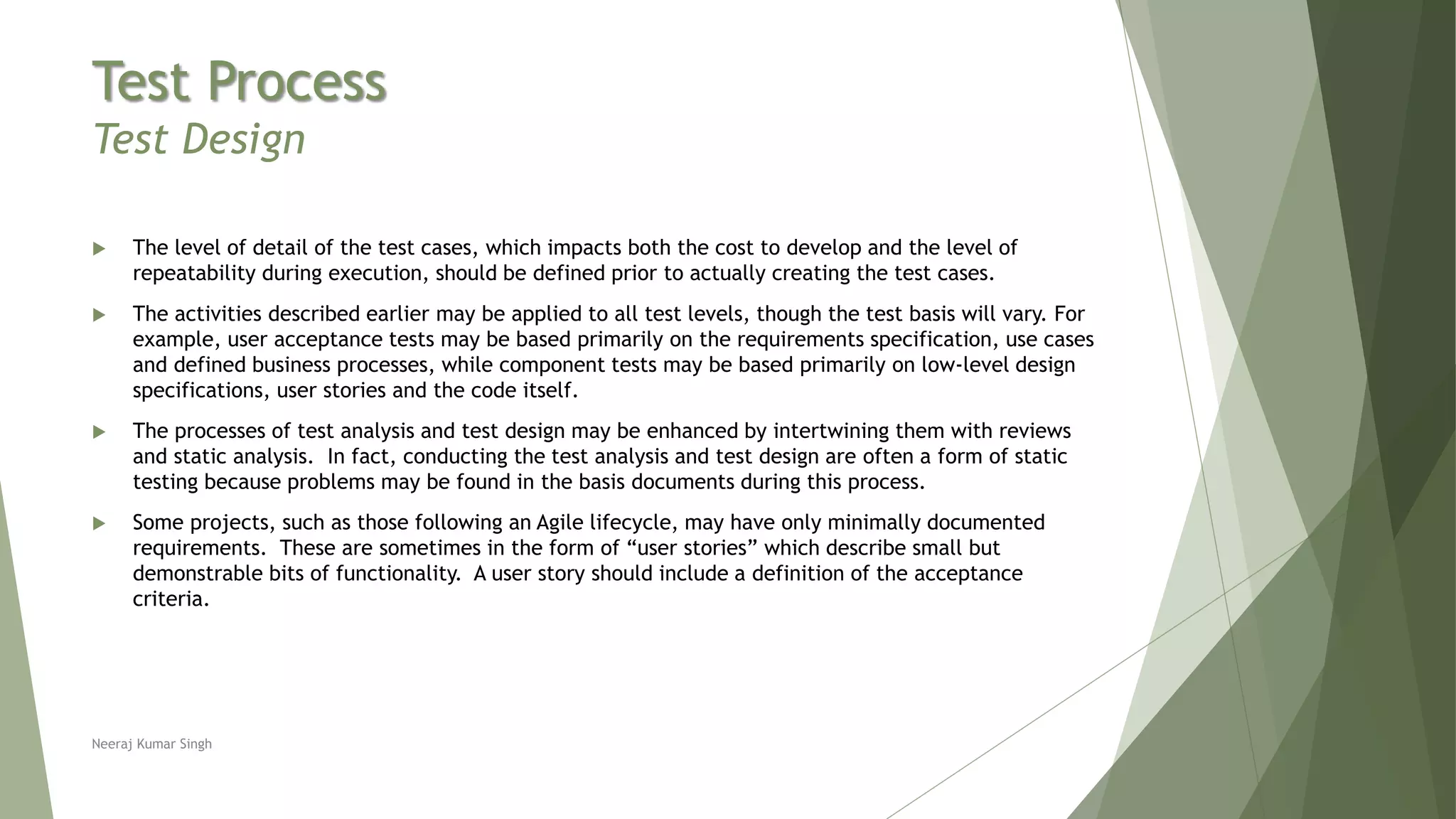Test Process
Test Design
 The level of detail of the test cases, which impacts both the cost to develop and the level of
repeatability during execution, should be defined prior to actually creating the test cases.
 The activities described earlier may be applied to all test levels, though the test basis will vary. For
example, user acceptance tests may be based primarily on the requirements specification, use cases
and defined business processes, while component tests may be based primarily on low-level design
specifications, user stories and the code itself.
 The processes of test analysis and test design may be enhanced by intertwining them with reviews
and static analysis. In fact, conducting the test analysis and test design are often a form of static
testing because problems may be found in the basis documents during this process.
 Some projects, such as those following an Agile lifecycle, may have only minimally documented
requirements. These are sometimes in the form of “user stories” which describe small but
demonstrable bits of functionality. A user story should include a definition of the acceptance
criteria.
Neeraj Kumar Singh
 