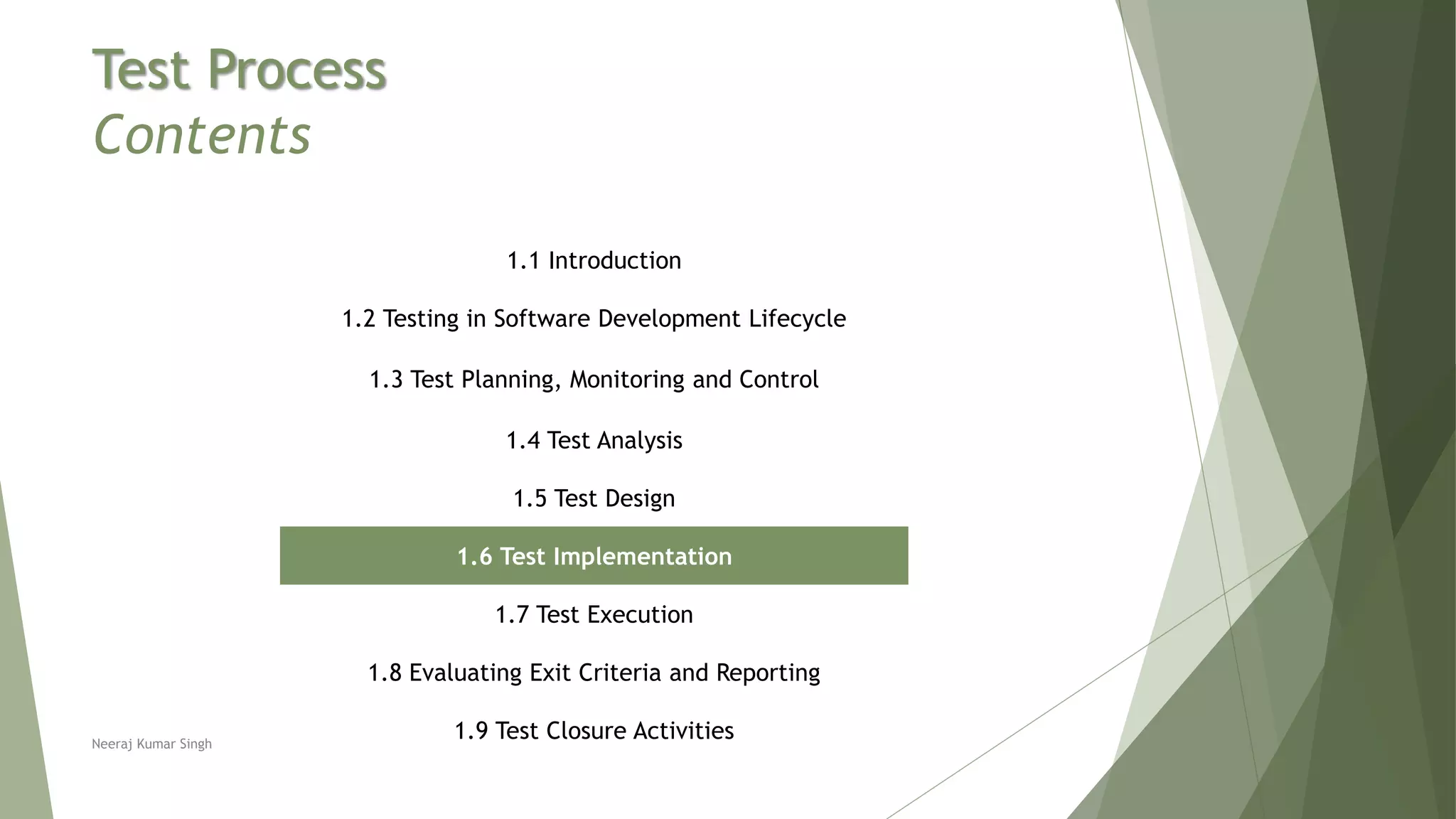 Test Process
Contents
1.1 Introduction
1.2 Testing in Software Development Lifecycle
1.3 Test Planning, Monitoring and Control
1.4 Test Analysis
1.5 Test Design
1.6 Test Implementation
1.7 Test Execution
1.8 Evaluating Exit Criteria and Reporting
1.9 Test Closure ActivitiesNeeraj Kumar Singh
 