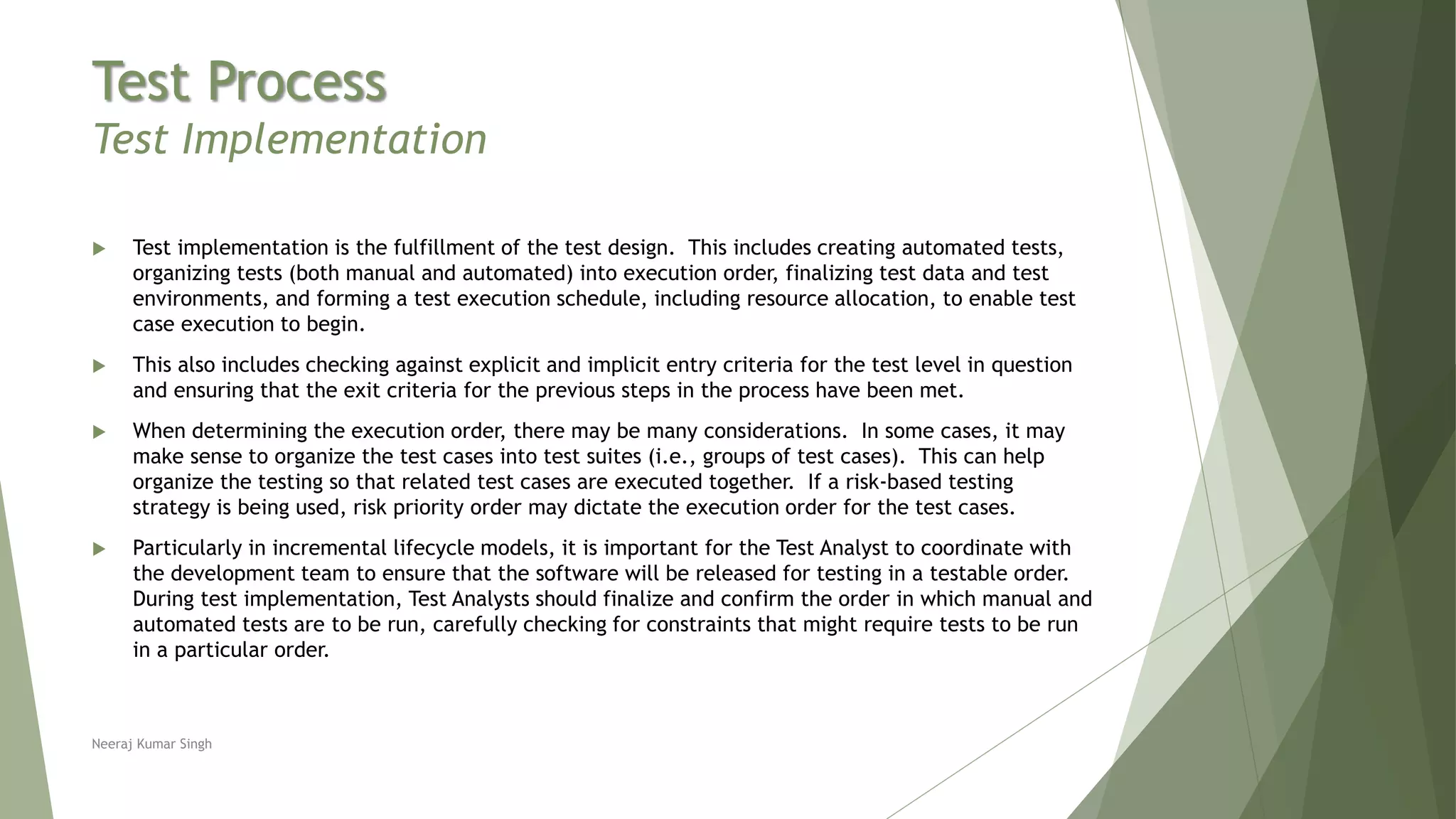 Test Process
Test Implementation
 Test implementation is the fulfillment of the test design. This includes creating automated tests,
organizing tests (both manual and automated) into execution order, finalizing test data and test
environments, and forming a test execution schedule, including resource allocation, to enable test
case execution to begin.
 This also includes checking against explicit and implicit entry criteria for the test level in question
and ensuring that the exit criteria for the previous steps in the process have been met.
 When determining the execution order, there may be many considerations. In some cases, it may
make sense to organize the test cases into test suites (i.e., groups of test cases). This can help
organize the testing so that related test cases are executed together. If a risk-based testing
strategy is being used, risk priority order may dictate the execution order for the test cases.
 Particularly in incremental lifecycle models, it is important for the Test Analyst to coordinate with
the development team to ensure that the software will be released for testing in a testable order.
During test implementation, Test Analysts should finalize and confirm the order in which manual and
automated tests are to be run, carefully checking for constraints that might require tests to be run
in a particular order.
Neeraj Kumar Singh
 