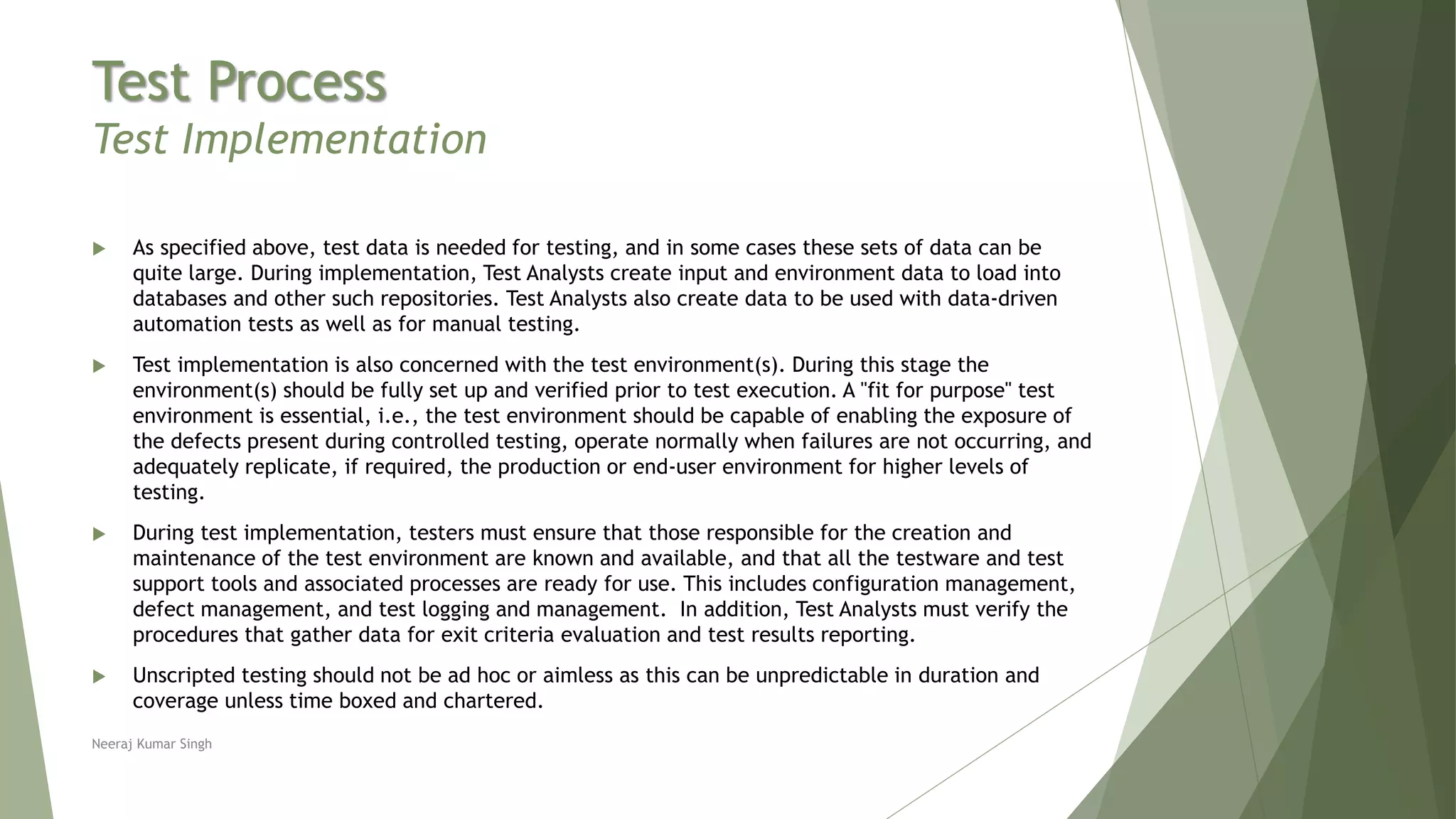 Test Process
Test Implementation
 As specified above, test data is needed for testing, and in some cases these sets of data can be
quite large. During implementation, Test Analysts create input and environment data to load into
databases and other such repositories. Test Analysts also create data to be used with data-driven
automation tests as well as for manual testing.
 Test implementation is also concerned with the test environment(s). During this stage the
environment(s) should be fully set up and verified prior to test execution. A "fit for purpose" test
environment is essential, i.e., the test environment should be capable of enabling the exposure of
the defects present during controlled testing, operate normally when failures are not occurring, and
adequately replicate, if required, the production or end-user environment for higher levels of
testing.
 During test implementation, testers must ensure that those responsible for the creation and
maintenance of the test environment are known and available, and that all the testware and test
support tools and associated processes are ready for use. This includes configuration management,
defect management, and test logging and management. In addition, Test Analysts must verify the
procedures that gather data for exit criteria evaluation and test results reporting.
 Unscripted testing should not be ad hoc or aimless as this can be unpredictable in duration and
coverage unless time boxed and chartered.
Neeraj Kumar Singh
 