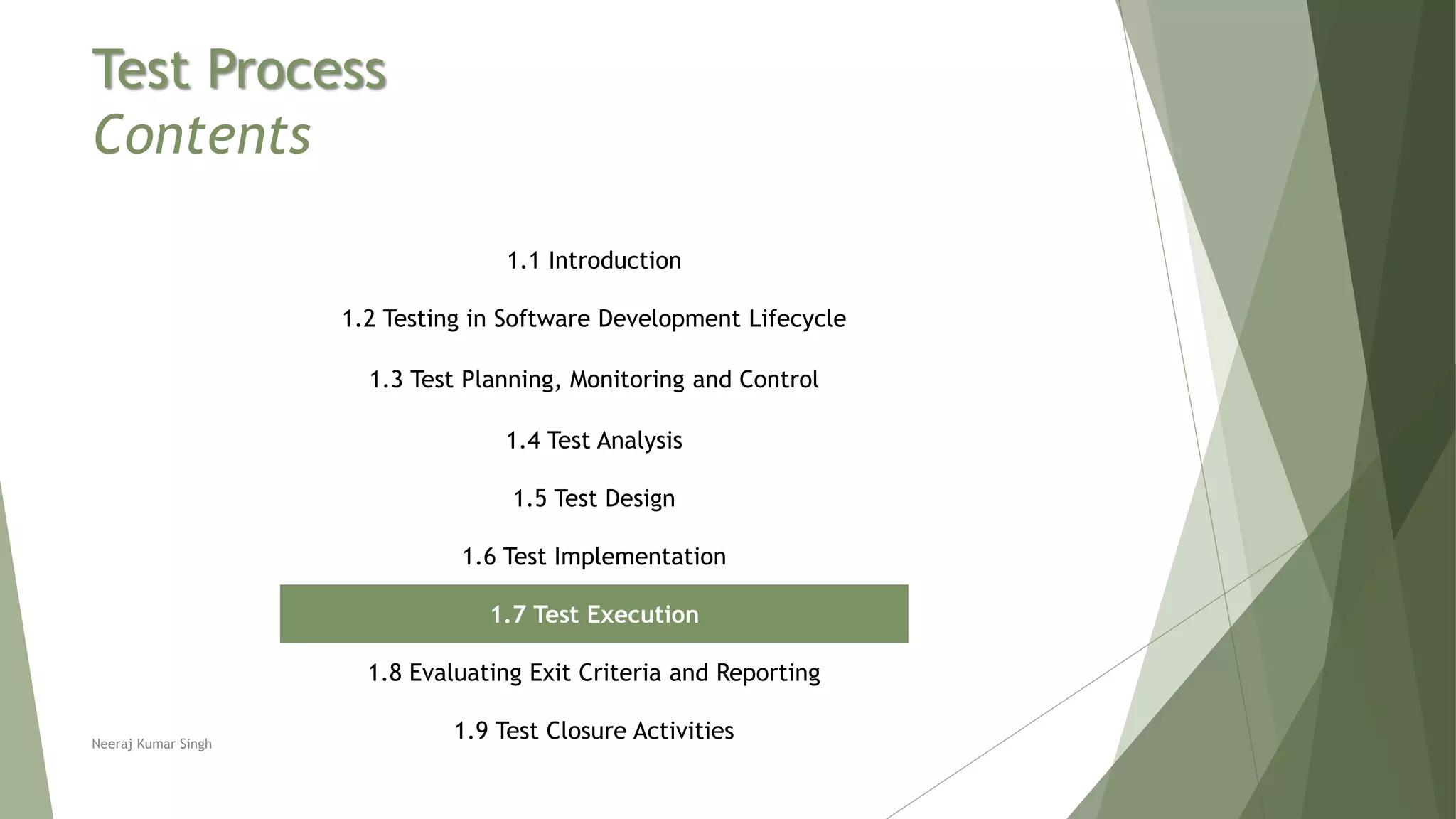 Test Process
Contents
1.1 Introduction
1.2 Testing in Software Development Lifecycle
1.3 Test Planning, Monitoring and Control
1.4 Test Analysis
1.5 Test Design
1.6 Test Implementation
1.7 Test Execution
1.8 Evaluating Exit Criteria and Reporting
1.9 Test Closure ActivitiesNeeraj Kumar Singh
 