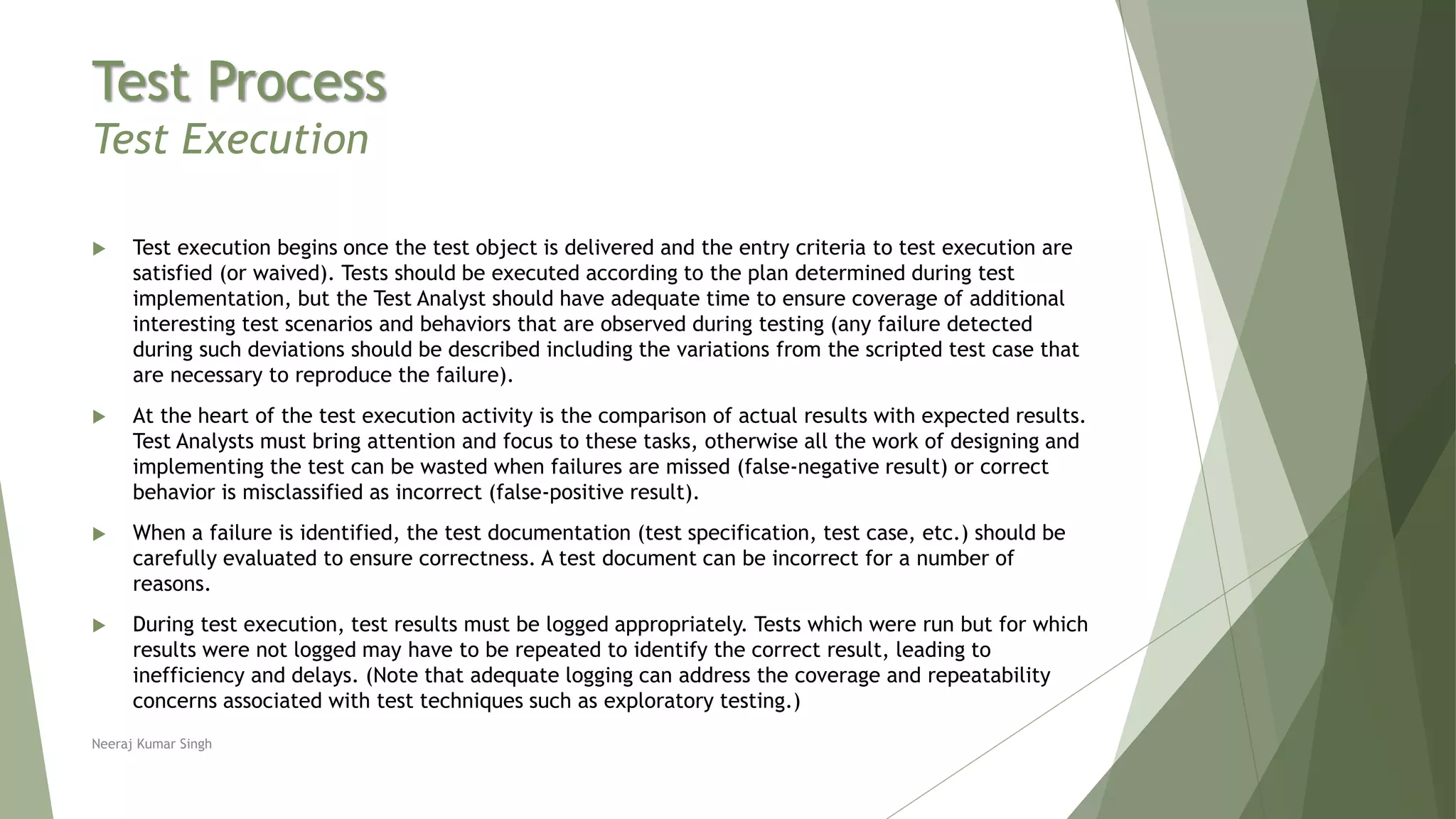 Test Process
Test Execution
 Test execution begins once the test object is delivered and the entry criteria to test execution are
satisfied (or waived). Tests should be executed according to the plan determined during test
implementation, but the Test Analyst should have adequate time to ensure coverage of additional
interesting test scenarios and behaviors that are observed during testing (any failure detected
during such deviations should be described including the variations from the scripted test case that
are necessary to reproduce the failure).
 At the heart of the test execution activity is the comparison of actual results with expected results.
Test Analysts must bring attention and focus to these tasks, otherwise all the work of designing and
implementing the test can be wasted when failures are missed (false-negative result) or correct
behavior is misclassified as incorrect (false-positive result).
 When a failure is identified, the test documentation (test specification, test case, etc.) should be
carefully evaluated to ensure correctness. A test document can be incorrect for a number of
reasons.
 During test execution, test results must be logged appropriately. Tests which were run but for which
results were not logged may have to be repeated to identify the correct result, leading to
inefficiency and delays. (Note that adequate logging can address the coverage and repeatability
concerns associated with test techniques such as exploratory testing.)
Neeraj Kumar Singh
 
