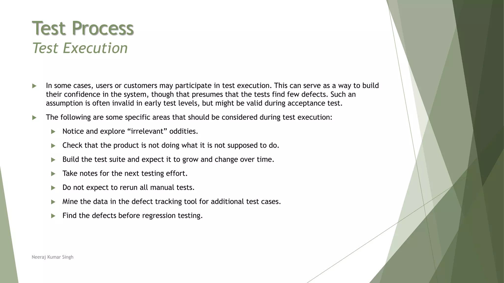 Test Process
Test Execution
 In some cases, users or customers may participate in test execution. This can serve as a way to build
their confidence in the system, though that presumes that the tests find few defects. Such an
assumption is often invalid in early test levels, but might be valid during acceptance test.
 The following are some specific areas that should be considered during test execution:
 Notice and explore “irrelevant” oddities.
 Check that the product is not doing what it is not supposed to do.
 Build the test suite and expect it to grow and change over time.
 Take notes for the next testing effort.
 Do not expect to rerun all manual tests.
 Mine the data in the defect tracking tool for additional test cases.
 Find the defects before regression testing.
Neeraj Kumar Singh
 