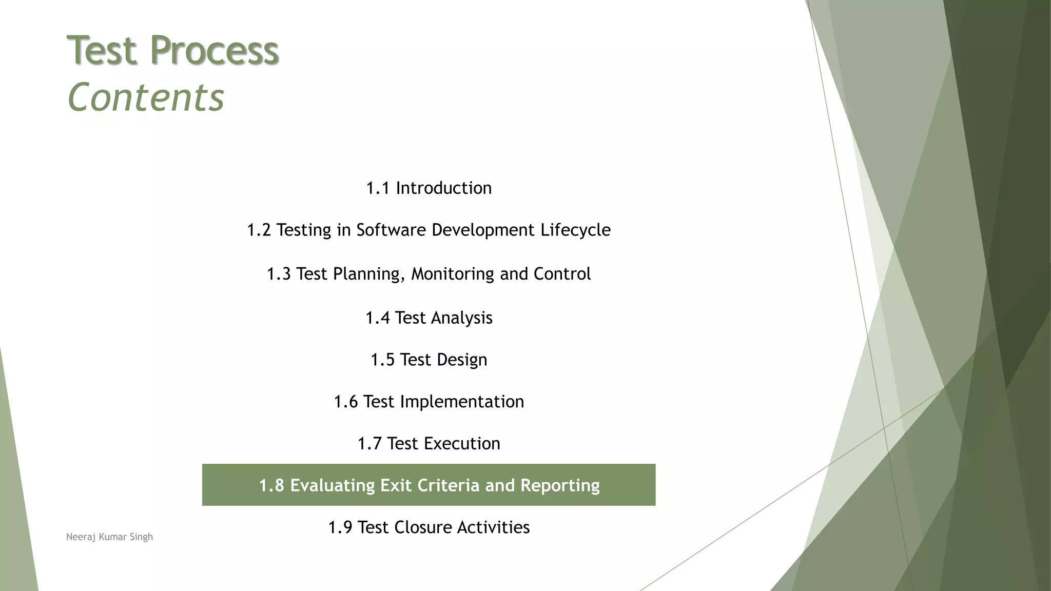 Test Process
Contents
1.1 Introduction
1.2 Testing in Software Development Lifecycle
1.3 Test Planning, Monitoring and Control
1.4 Test Analysis
1.5 Test Design
1.6 Test Implementation
1.7 Test Execution
1.8 Evaluating Exit Criteria and Reporting
1.9 Test Closure ActivitiesNeeraj Kumar Singh
 
