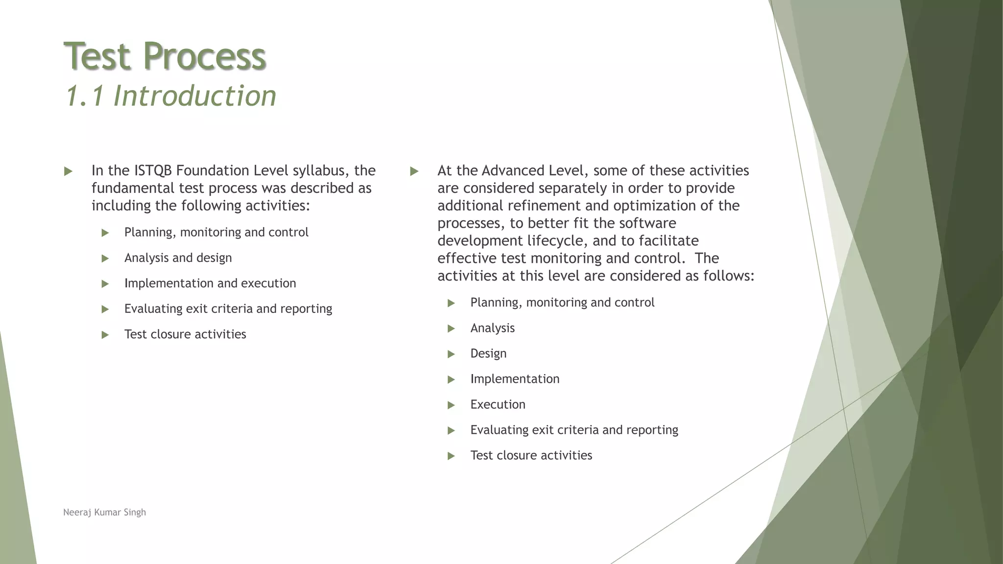 Test Process
1.1 Introduction
 In the ISTQB Foundation Level syllabus, the
fundamental test process was described as
including the following activities:
 Planning, monitoring and control
 Analysis and design
 Implementation and execution
 Evaluating exit criteria and reporting
 Test closure activities
 At the Advanced Level, some of these activities
are considered separately in order to provide
additional refinement and optimization of the
processes, to better fit the software
development lifecycle, and to facilitate
effective test monitoring and control. The
activities at this level are considered as follows:
 Planning, monitoring and control
 Analysis
 Design
 Implementation
 Execution
 Evaluating exit criteria and reporting
 Test closure activities
Neeraj Kumar Singh
 