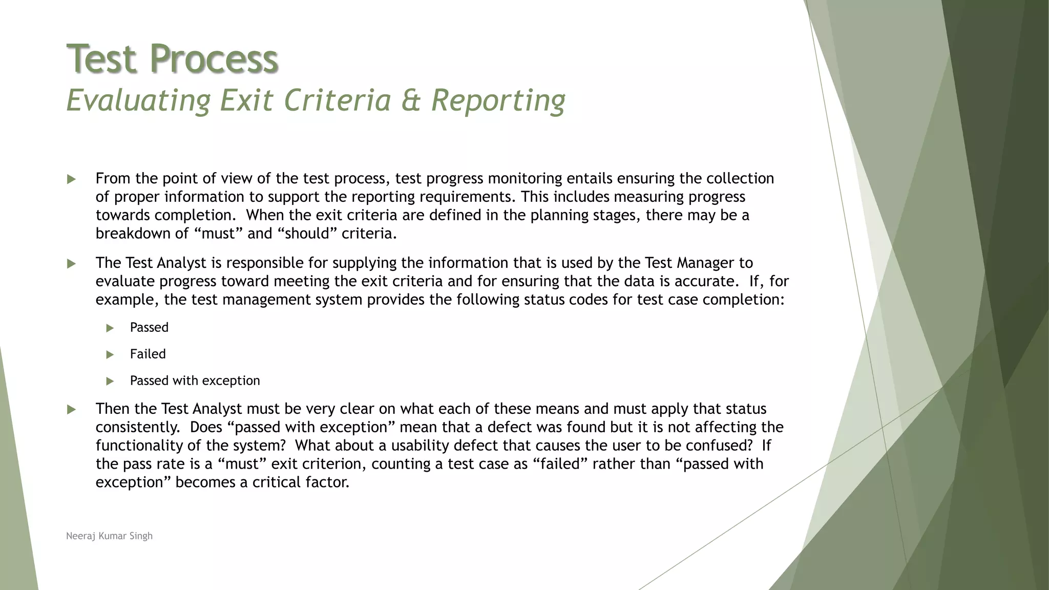 Test Process
Evaluating Exit Criteria & Reporting
 From the point of view of the test process, test progress monitoring entails ensuring the collection
of proper information to support the reporting requirements. This includes measuring progress
towards completion. When the exit criteria are defined in the planning stages, there may be a
breakdown of “must” and “should” criteria.
 The Test Analyst is responsible for supplying the information that is used by the Test Manager to
evaluate progress toward meeting the exit criteria and for ensuring that the data is accurate. If, for
example, the test management system provides the following status codes for test case completion:
 Passed
 Failed
 Passed with exception
 Then the Test Analyst must be very clear on what each of these means and must apply that status
consistently. Does “passed with exception” mean that a defect was found but it is not affecting the
functionality of the system? What about a usability defect that causes the user to be confused? If
the pass rate is a “must” exit criterion, counting a test case as “failed” rather than “passed with
exception” becomes a critical factor.
Neeraj Kumar Singh
 
