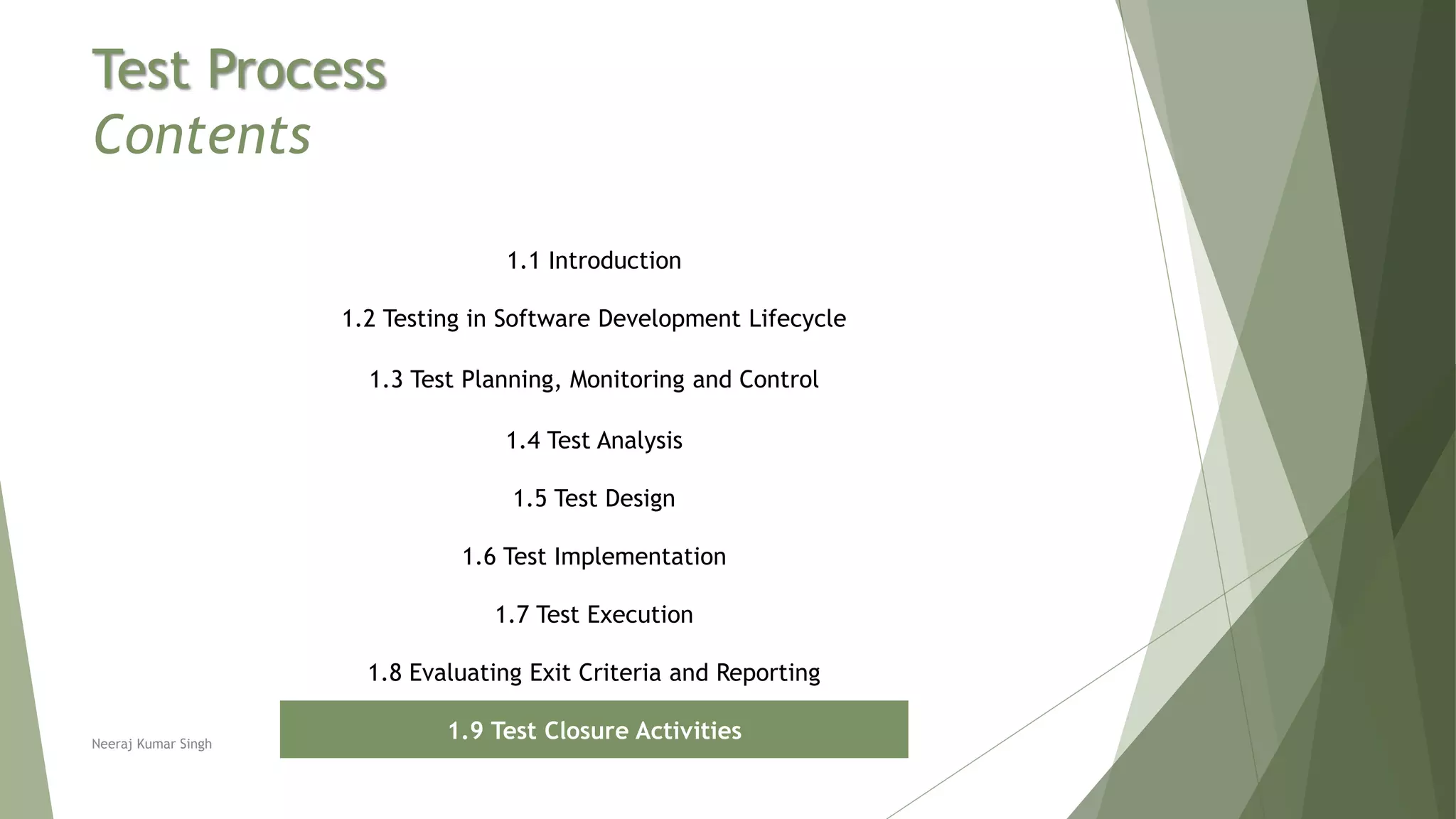 Test Process
Contents
1.1 Introduction
1.2 Testing in Software Development Lifecycle
1.3 Test Planning, Monitoring and Control
1.4 Test Analysis
1.5 Test Design
1.6 Test Implementation
1.7 Test Execution
1.8 Evaluating Exit Criteria and Reporting
1.9 Test Closure ActivitiesNeeraj Kumar Singh
 