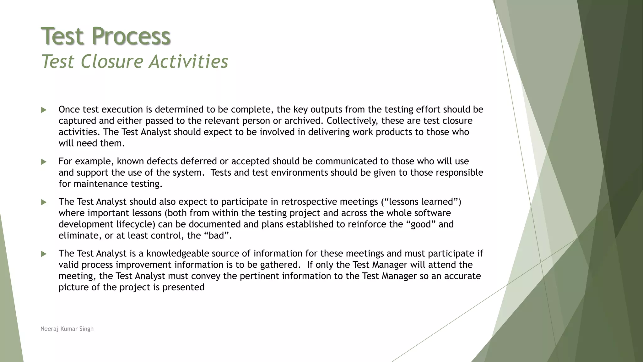 Test Process
Test Closure Activities
 Once test execution is determined to be complete, the key outputs from the testing effort should be
captured and either passed to the relevant person or archived. Collectively, these are test closure
activities. The Test Analyst should expect to be involved in delivering work products to those who
will need them.
 For example, known defects deferred or accepted should be communicated to those who will use
and support the use of the system. Tests and test environments should be given to those responsible
for maintenance testing.
 The Test Analyst should also expect to participate in retrospective meetings (“lessons learned”)
where important lessons (both from within the testing project and across the whole software
development lifecycle) can be documented and plans established to reinforce the “good” and
eliminate, or at least control, the “bad”.
 The Test Analyst is a knowledgeable source of information for these meetings and must participate if
valid process improvement information is to be gathered. If only the Test Manager will attend the
meeting, the Test Analyst must convey the pertinent information to the Test Manager so an accurate
picture of the project is presented
Neeraj Kumar Singh
 