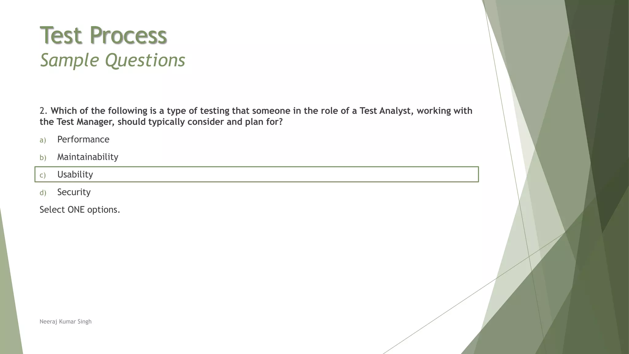 Test Process
Sample Questions
2. Which of the following is a type of testing that someone in the role of a Test Analyst, working with
the Test Manager, should typically consider and plan for?
a) Performance
b) Maintainability
c) Usability
d) Security
Select ONE options.
Neeraj Kumar Singh
 