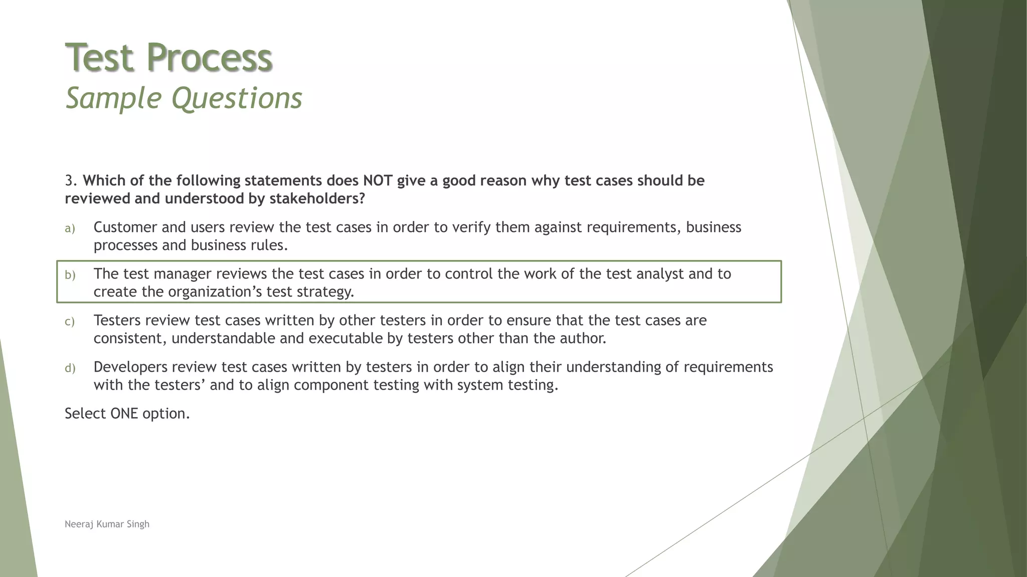 Test Process
Sample Questions
3. Which of the following statements does NOT give a good reason why test cases should be
reviewed and understood by stakeholders?
a) Customer and users review the test cases in order to verify them against requirements, business
processes and business rules.
b) The test manager reviews the test cases in order to control the work of the test analyst and to
create the organization’s test strategy.
c) Testers review test cases written by other testers in order to ensure that the test cases are
consistent, understandable and executable by testers other than the author.
d) Developers review test cases written by testers in order to align their understanding of requirements
with the testers’ and to align component testing with system testing.
Select ONE option.
Neeraj Kumar Singh
 