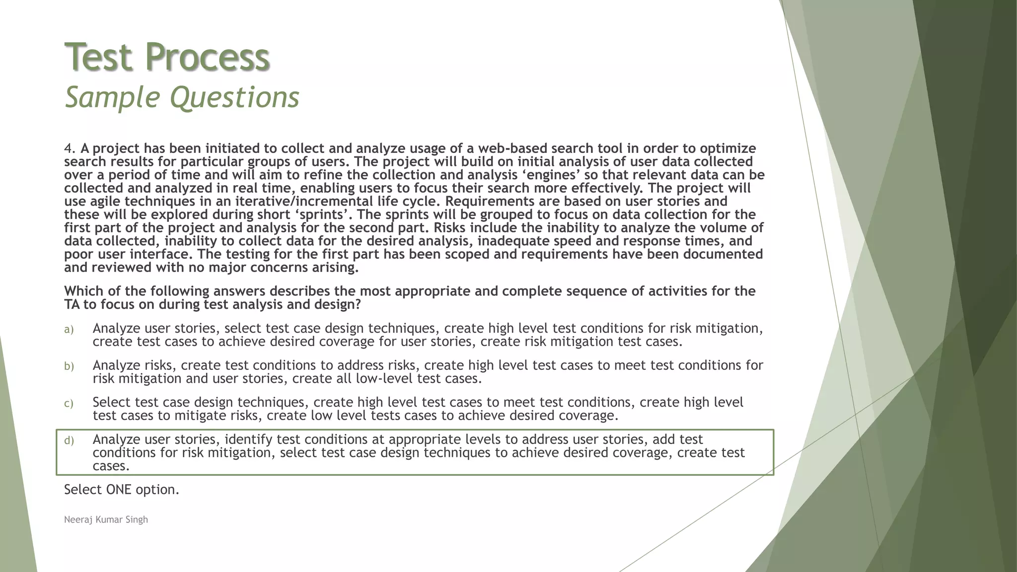 Test Process
Sample Questions
4. A project has been initiated to collect and analyze usage of a web-based search tool in order to optimize
search results for particular groups of users. The project will build on initial analysis of user data collected
over a period of time and will aim to refine the collection and analysis ‘engines’ so that relevant data can be
collected and analyzed in real time, enabling users to focus their search more effectively. The project will
use agile techniques in an iterative/incremental life cycle. Requirements are based on user stories and
these will be explored during short ‘sprints’. The sprints will be grouped to focus on data collection for the
first part of the project and analysis for the second part. Risks include the inability to analyze the volume of
data collected, inability to collect data for the desired analysis, inadequate speed and response times, and
poor user interface. The testing for the first part has been scoped and requirements have been documented
and reviewed with no major concerns arising.
Which of the following answers describes the most appropriate and complete sequence of activities for the
TA to focus on during test analysis and design?
a) Analyze user stories, select test case design techniques, create high level test conditions for risk mitigation,
create test cases to achieve desired coverage for user stories, create risk mitigation test cases.
b) Analyze risks, create test conditions to address risks, create high level test cases to meet test conditions for
risk mitigation and user stories, create all low-level test cases.
c) Select test case design techniques, create high level test cases to meet test conditions, create high level
test cases to mitigate risks, create low level tests cases to achieve desired coverage.
d) Analyze user stories, identify test conditions at appropriate levels to address user stories, add test
conditions for risk mitigation, select test case design techniques to achieve desired coverage, create test
cases.
Select ONE option.
Neeraj Kumar Singh
 