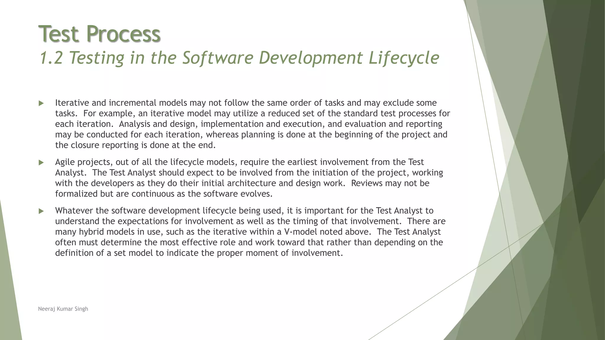 Test Process
1.2 Testing in the Software Development Lifecycle
 Iterative and incremental models may not follow the same order of tasks and may exclude some
tasks. For example, an iterative model may utilize a reduced set of the standard test processes for
each iteration. Analysis and design, implementation and execution, and evaluation and reporting
may be conducted for each iteration, whereas planning is done at the beginning of the project and
the closure reporting is done at the end.
 Agile projects, out of all the lifecycle models, require the earliest involvement from the Test
Analyst. The Test Analyst should expect to be involved from the initiation of the project, working
with the developers as they do their initial architecture and design work. Reviews may not be
formalized but are continuous as the software evolves.
 Whatever the software development lifecycle being used, it is important for the Test Analyst to
understand the expectations for involvement as well as the timing of that involvement. There are
many hybrid models in use, such as the iterative within a V-model noted above. The Test Analyst
often must determine the most effective role and work toward that rather than depending on the
definition of a set model to indicate the proper moment of involvement.
Neeraj Kumar Singh
 