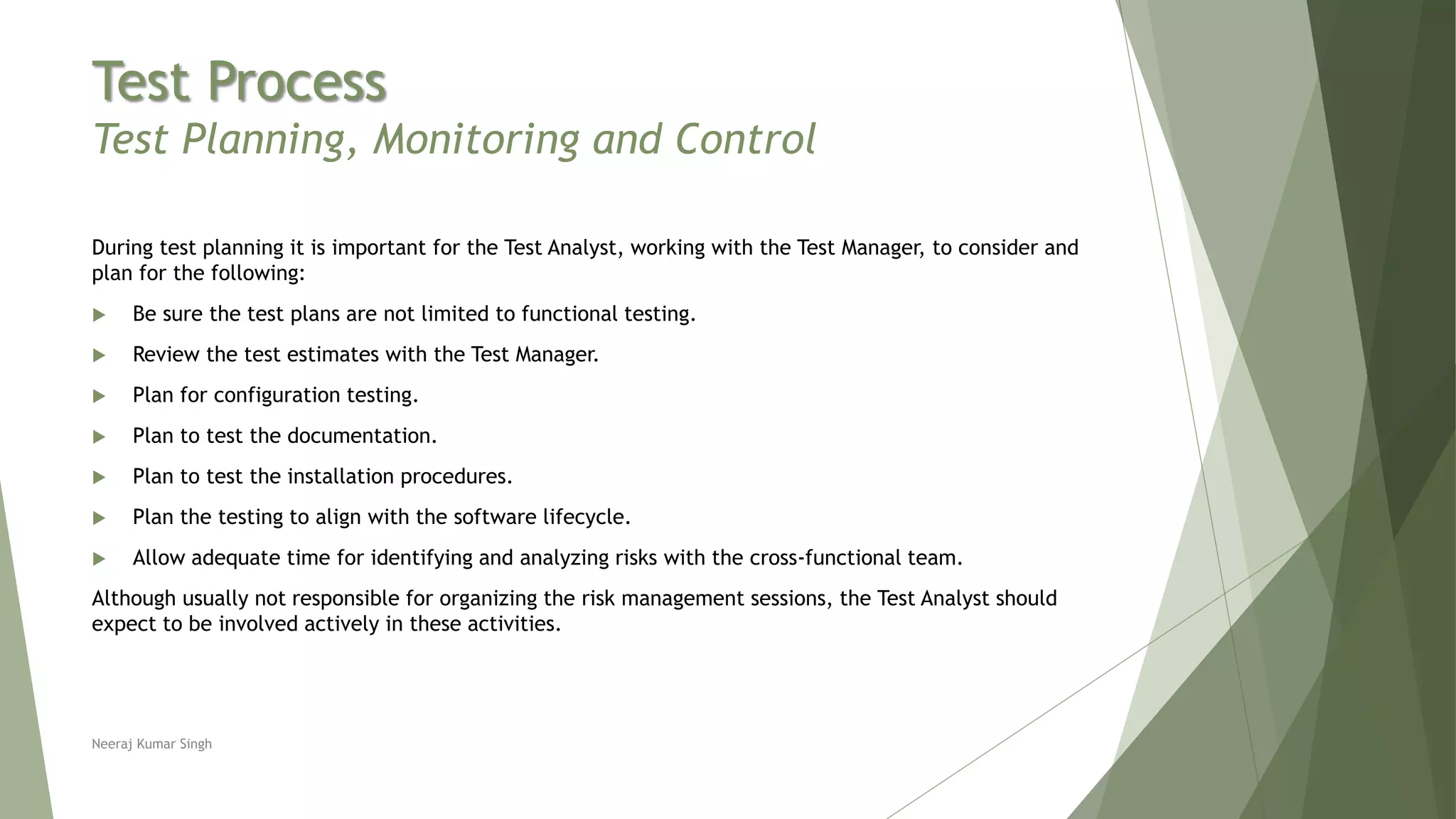 Test Process
Test Planning, Monitoring and Control
During test planning it is important for the Test Analyst, working with the Test Manager, to consider and
plan for the following:
 Be sure the test plans are not limited to functional testing.
 Review the test estimates with the Test Manager.
 Plan for configuration testing.
 Plan to test the documentation.
 Plan to test the installation procedures.
 Plan the testing to align with the software lifecycle.
 Allow adequate time for identifying and analyzing risks with the cross-functional team.
Although usually not responsible for organizing the risk management sessions, the Test Analyst should
expect to be involved actively in these activities.
Neeraj Kumar Singh
 
