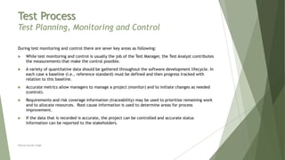 Test Process
Test Planning, Monitoring and Control
During test monitoring and control there are sever key areas as following:
 While test monitoring and control is usually the job of the Test Manager, the Test Analyst contributes
the measurements that make the control possible.
 A variety of quantitative data should be gathered throughout the software development lifecycle. In
each case a baseline (i.e., reference standard) must be defined and then progress tracked with
relation to this baseline.
 Accurate metrics allow managers to manage a project (monitor) and to initiate changes as needed
(control).
 Requirements and risk coverage information (traceability) may be used to prioritize remaining work
and to allocate resources. Root cause information is used to determine areas for process
improvement.
 If the data that is recorded is accurate, the project can be controlled and accurate status
information can be reported to the stakeholders.
Neeraj Kumar Singh
 