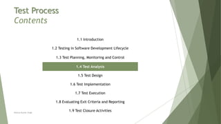 Test Process
Contents
1.1 Introduction
1.2 Testing in Software Development Lifecycle
1.3 Test Planning, Monitoring and Control
1.4 Test Analysis
1.5 Test Design
1.6 Test Implementation
1.7 Test Execution
1.8 Evaluating Exit Criteria and Reporting
1.9 Test Closure ActivitiesNeeraj Kumar Singh
 