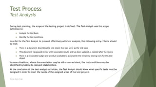 Test Process
Test Analysis
During test planning, the scope of the testing project is defined. The Test Analyst uses this scope
definition to:
 Analyze the test basis
 Identify the test conditions
In order for the Test Analyst to proceed effectively with test analysis, the following entry criteria should
be met:
 There is a document describing the test object that can serve as the test basis
 This document has passed review with reasonable results and has been updated as needed after the review
 There is a reasonable budget and schedule available to accomplish the remaining testing work for this test
object
In some situations, where documentation may be old or non-existent, the test conditions may be
identified by talking to relevant stakeholders.
At the conclusion of the test analysis activities, the Test Analyst should know what specific tests must be
designed in order to meet the needs of the assigned areas of the test project.
Neeraj Kumar Singh
 